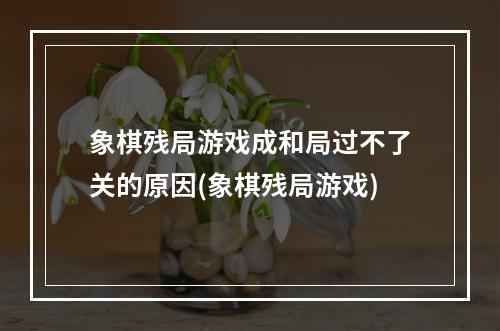 象棋残局游戏成和局过不了关的原因(象棋残局游戏)