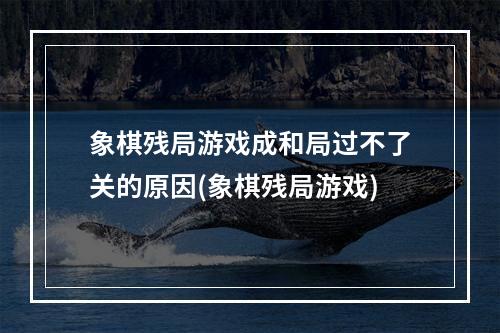 象棋残局游戏成和局过不了关的原因(象棋残局游戏)