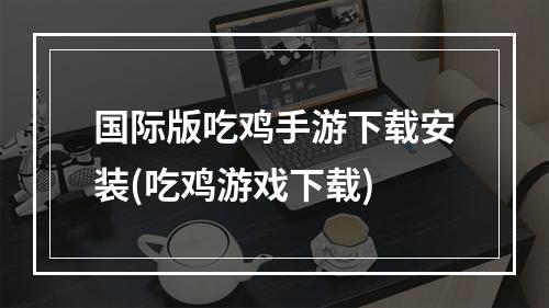 国际版吃鸡手游下载安装(吃鸡游戏下载)