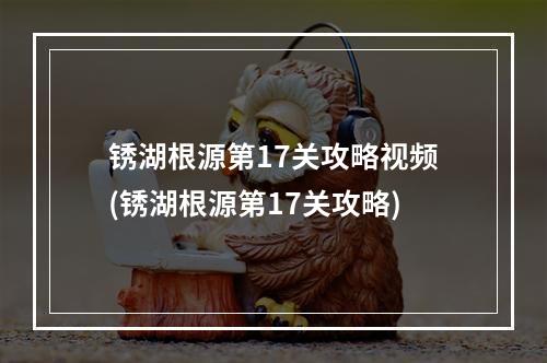 锈湖根源第17关攻略视频(锈湖根源第17关攻略)