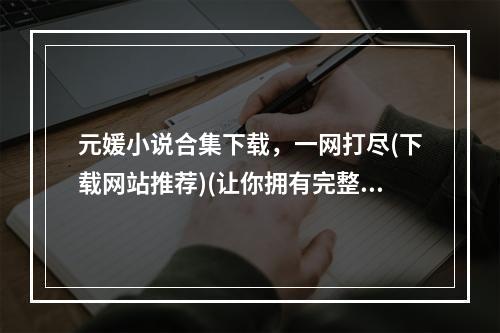 元媛小说合集下载，一网打尽(下载网站推荐)(让你拥有完整元媛小说系列(下载速度快))