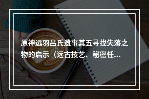 原神远羽吕氏遗事其五寻找失落之物的启示（远古技艺、秘密任务）