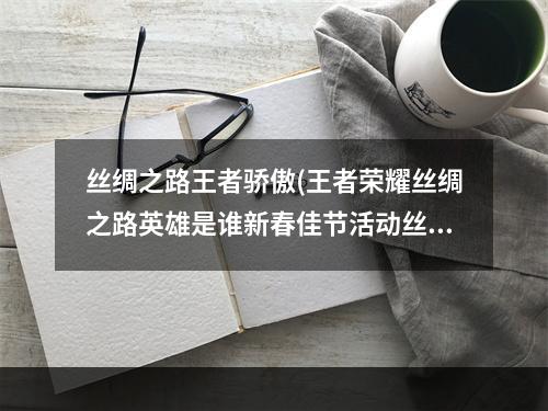 丝绸之路王者骄傲(王者荣耀丝绸之路英雄是谁新春佳节活动丝绸之路英雄大全)