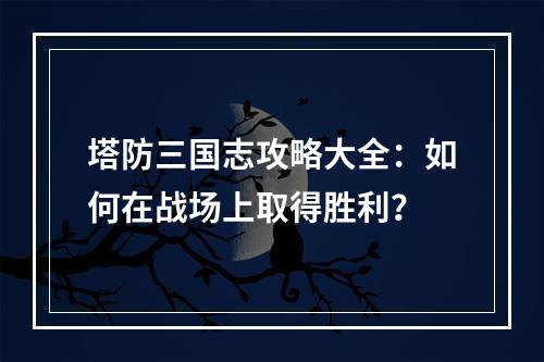 塔防三国志攻略大全：如何在战场上取得胜利？