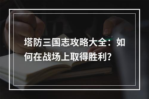 塔防三国志攻略大全：如何在战场上取得胜利？