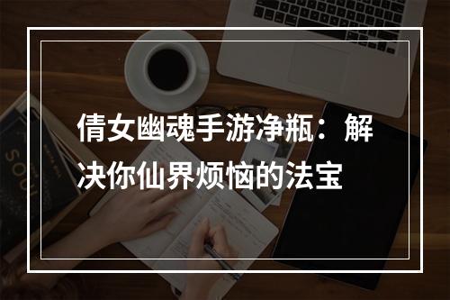 倩女幽魂手游净瓶：解决你仙界烦恼的法宝