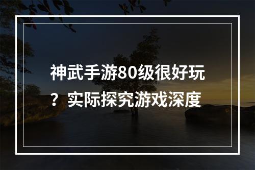 神武手游80级很好玩？实际探究游戏深度