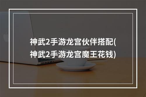 神武2手游龙宫伙伴搭配(神武2手游龙宫魔王花钱)