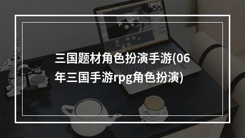 三国题材角色扮演手游(06年三国手游rpg角色扮演)