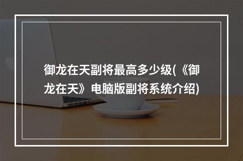 御龙在天副将最高多少级(《御龙在天》电脑版副将系统介绍)