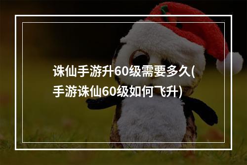 诛仙手游升60级需要多久(手游诛仙60级如何飞升)