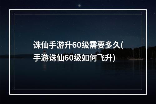 诛仙手游升60级需要多久(手游诛仙60级如何飞升)