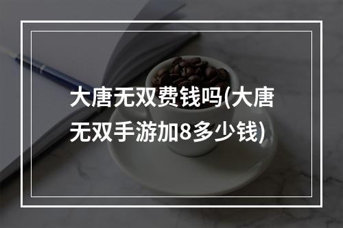 大唐无双费钱吗(大唐无双手游加8多少钱)