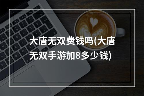 大唐无双费钱吗(大唐无双手游加8多少钱)