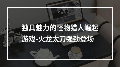 独具魅力的怪物猎人崛起游戏-火龙太刀强劲登场