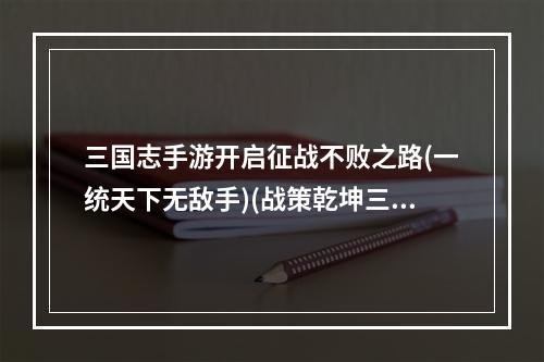 三国志手游开启征战不败之路(一统天下无敌手)(战策乾坤三国志手游合纵连横全攻略(最强军略王者))