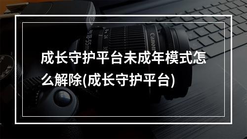 成长守护平台未成年模式怎么解除(成长守护平台)