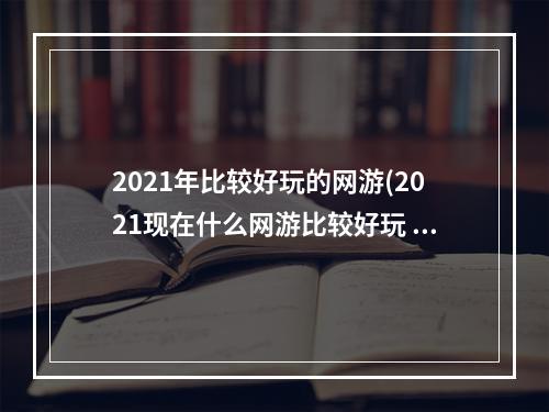 2021年比较好玩的网游(2021现在什么网游比较好玩 适合长期玩的网游排行榜前十)