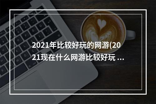 2021年比较好玩的网游(2021现在什么网游比较好玩 适合长期玩的网游排行榜前十)