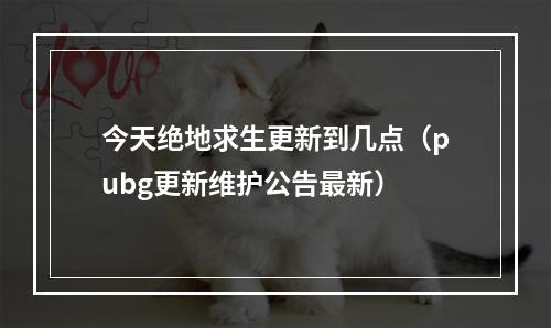 今天绝地求生更新到几点（pubg更新维护公告最新）