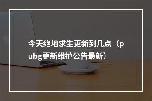 今天绝地求生更新到几点（pubg更新维护公告最新）