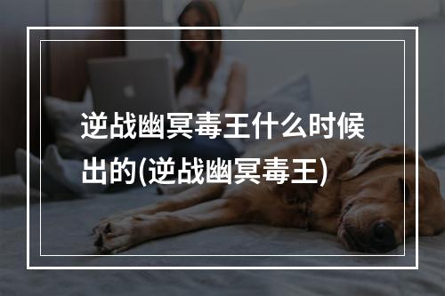 逆战幽冥毒王什么时候出的(逆战幽冥毒王)