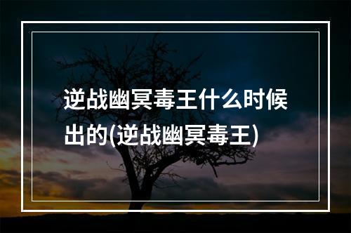 逆战幽冥毒王什么时候出的(逆战幽冥毒王)