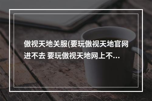 傲视天地关服(要玩傲视天地官网进不去 要玩傲视天地网上不去解决)