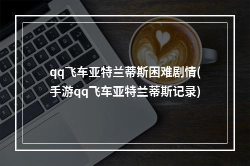 qq飞车亚特兰蒂斯困难剧情(手游qq飞车亚特兰蒂斯记录)