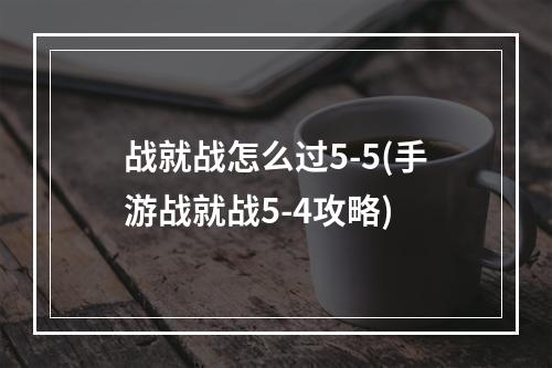 战就战怎么过5-5(手游战就战5-4攻略)