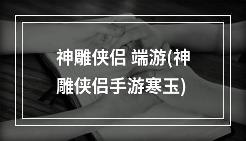 神雕侠侣 端游(神雕侠侣手游寒玉)