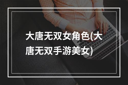 大唐无双女角色(大唐无双手游美女)