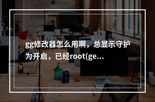 gg修改器怎么用啊，总显示守护为开启，已经root(ge修改器)