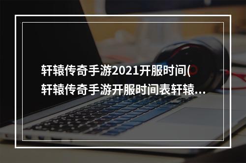 轩辕传奇手游2021开服时间(轩辕传奇手游开服时间表轩辕传奇手游新区开服时间开)