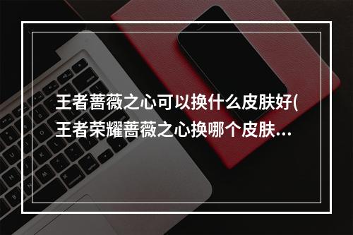 王者蔷薇之心可以换什么皮肤好(王者荣耀蔷薇之心换哪个皮肤好 蔷薇之心换什么 王者荣 )