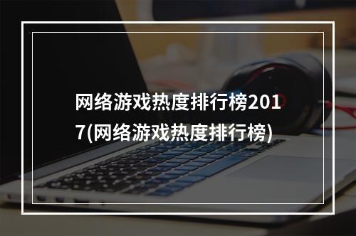 网络游戏热度排行榜2017(网络游戏热度排行榜)