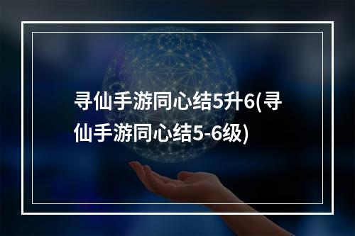 寻仙手游同心结5升6(寻仙手游同心结5-6级)