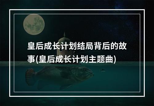 皇后成长计划结局背后的故事(皇后成长计划主题曲)