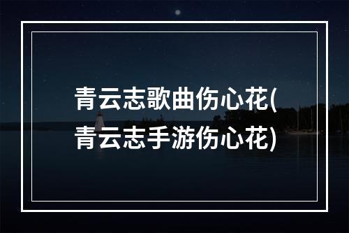 青云志歌曲伤心花(青云志手游伤心花)