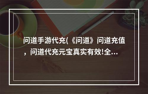 问道手游代充(《问道》问道充值，问道代充元宝真实有效!全场充值6.0)