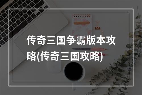 传奇三国争霸版本攻略(传奇三国攻略)