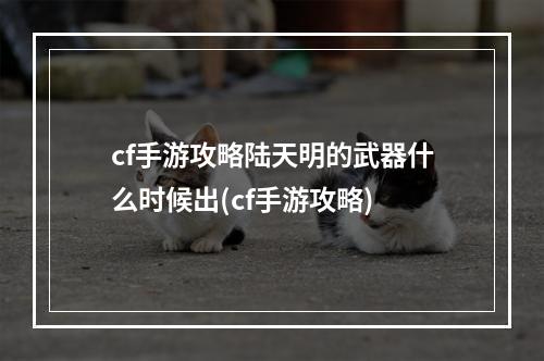 cf手游攻略陆天明的武器什么时候出(cf手游攻略)