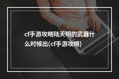 cf手游攻略陆天明的武器什么时候出(cf手游攻略)