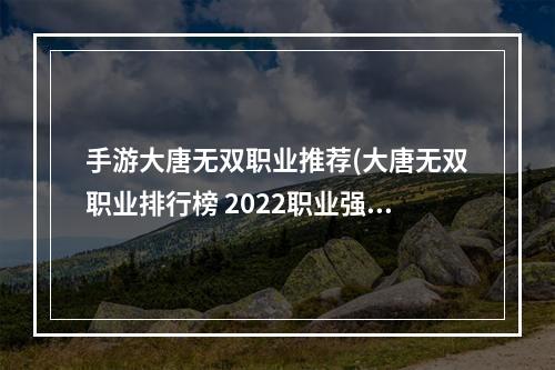 手游大唐无双职业推荐(大唐无双职业排行榜 2022职业强度排行 )