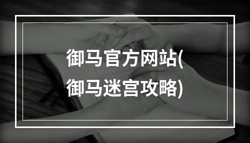 御马官方网站(御马迷宫攻略)