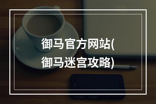 御马官方网站(御马迷宫攻略)