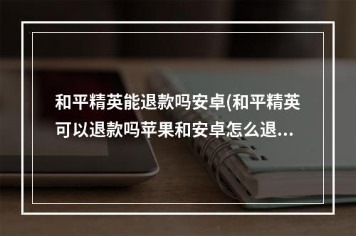 和平精英能退款吗安卓(和平精英可以退款吗苹果和安卓怎么退款流程)