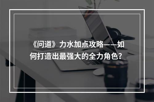 《问道》力水加点攻略——如何打造出最强大的全力角色？