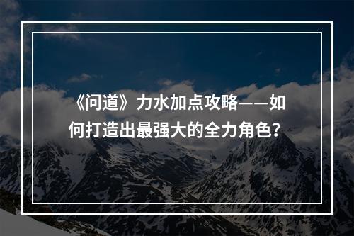 《问道》力水加点攻略——如何打造出最强大的全力角色？