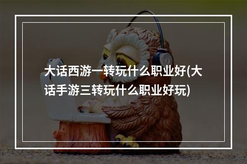 大话西游一转玩什么职业好(大话手游三转玩什么职业好玩)